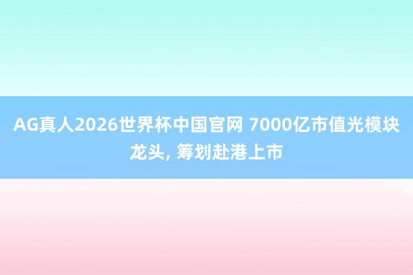 AG真人2026世界杯中国官网 7000亿市值光模块龙头, 筹划赴港上市