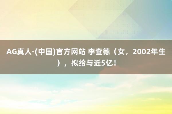 AG真人·(中国)官方网站 李查德(女,2002年生),拟给与近5亿!