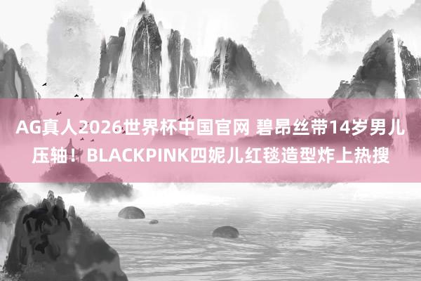 AG真人2026世界杯中国官网 碧昂丝带14岁男儿压轴!BLACKPINK四妮儿红毯造型炸上热搜