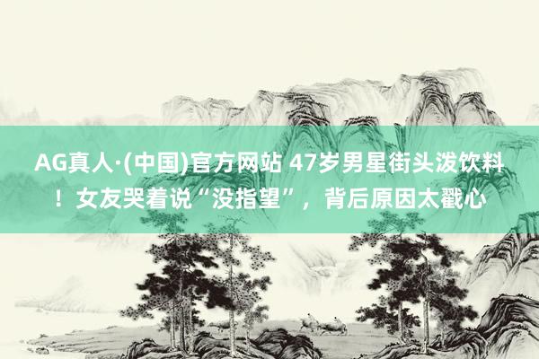 AG真人·(中国)官方网站 47岁男星街头泼饮料!女友哭着说“没指望”,背后原因太戳心