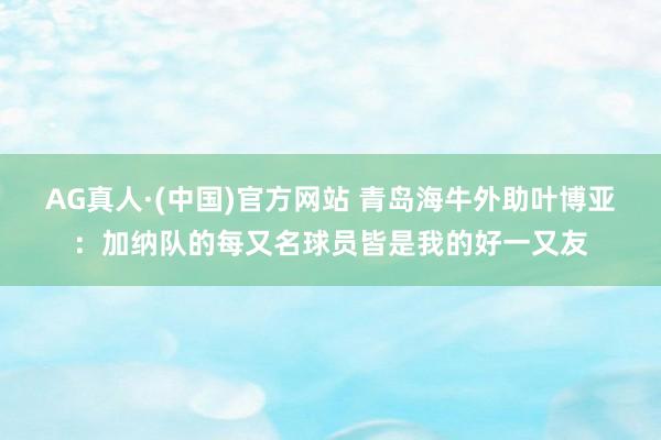 AG真人·(中国)官方网站 青岛海牛外助叶博亚：加纳队的每又名球员皆是我的好一又友