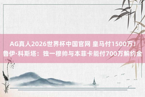 AG真人2026世界杯中国官网 皇马付1500万!鲁伊·科斯塔:独一穆帅与本菲卡能付700万解约金