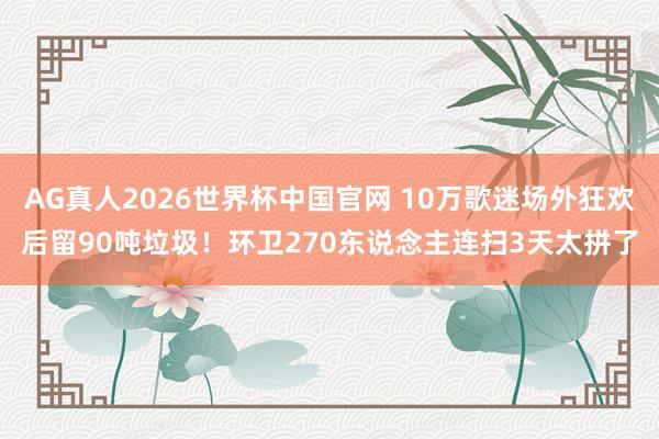 AG真人2026世界杯中国官网 10万歌迷场外狂欢后留90吨垃圾!环卫270东说念主连扫3天太拼了