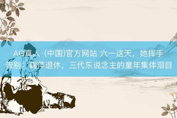 AG真人·(中国)官方网站 六一这天,她挥手告别:鞠萍退休,三代东说念主的童年集体泪目