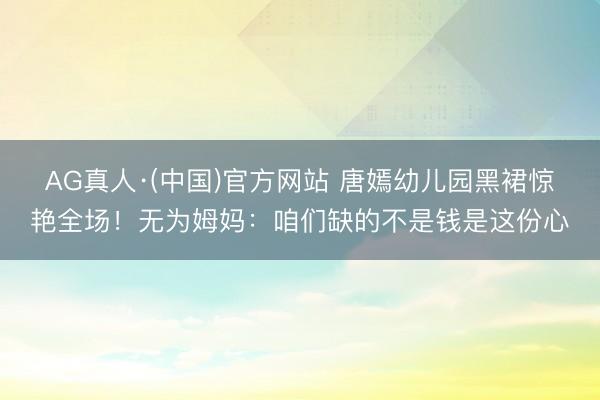 AG真人·(中国)官方网站 唐嫣幼儿园黑裙惊艳全场!无为姆妈:咱们缺的不是钱是这份心