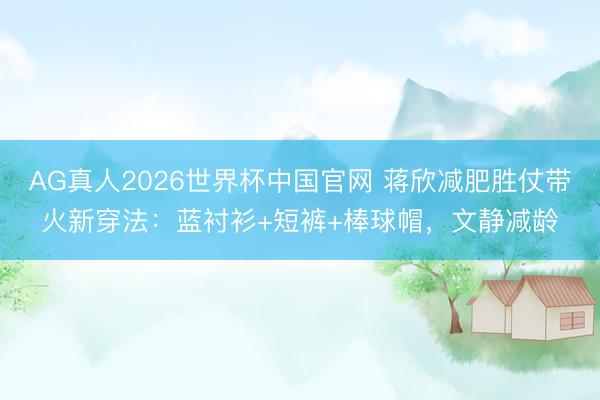 AG真人2026世界杯中国官网 蒋欣减肥胜仗带火新穿法:蓝衬衫+短裤+棒球帽,文静减龄