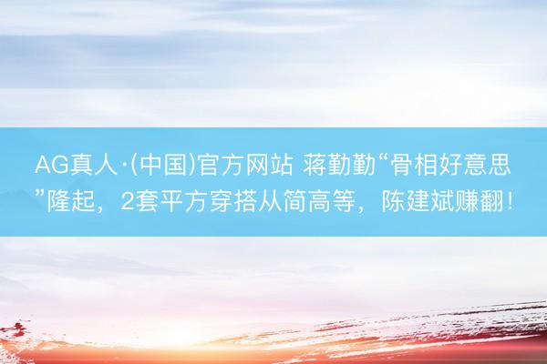 AG真人·(中国)官方网站 蒋勤勤“骨相好意思”隆起,2套平方穿搭从简高等,陈建斌赚翻!