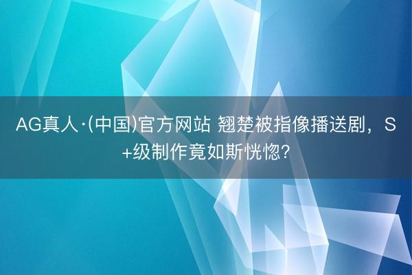 AG真人·(中国)官方网站 翘楚被指像播送剧，S+级制作竟如斯恍惚？