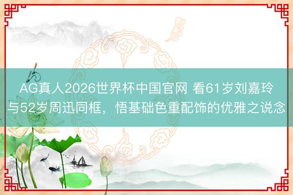 AG真人2026世界杯中国官网 看61岁刘嘉玲与52岁周迅同框,悟基础色重配饰的优雅之说念