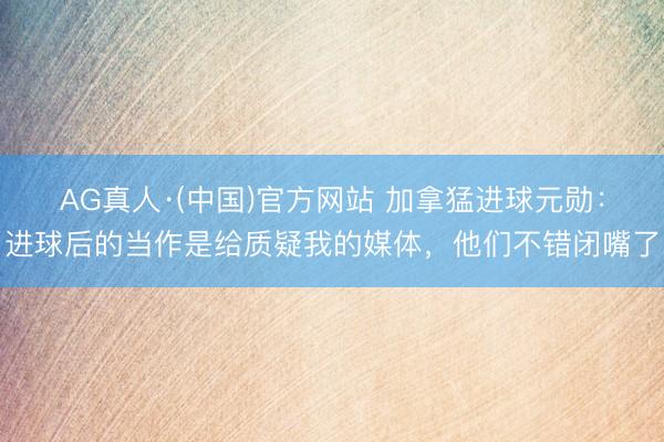 AG真人·(中国)官方网站 加拿猛进球元勋:进球后的当作是给质疑我的媒体,他们不错闭嘴了