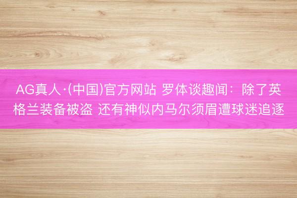 AG真人·(中国)官方网站 罗体谈趣闻:除了英格兰装备被盗 还有神似内马尔须眉遭球迷追逐