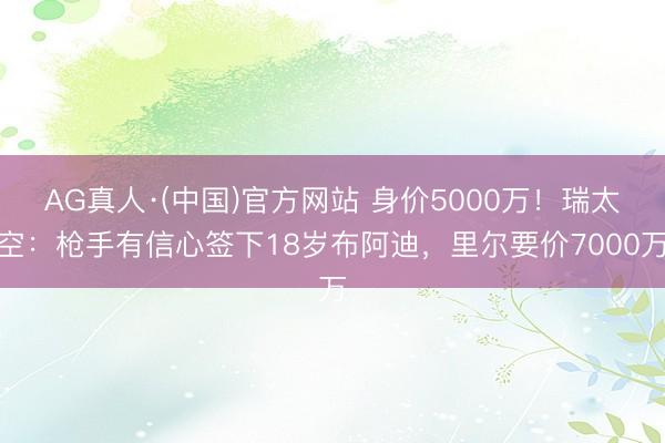 AG真人·(中国)官方网站 身价5000万!瑞太空:枪手有信心签下18岁布阿迪,里尔要价7000万