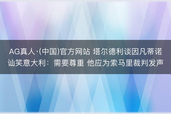 AG真人·(中国)官方网站 塔尔德利谈因凡蒂诺讪笑意大利:需要尊重 他应为索马里裁判发声