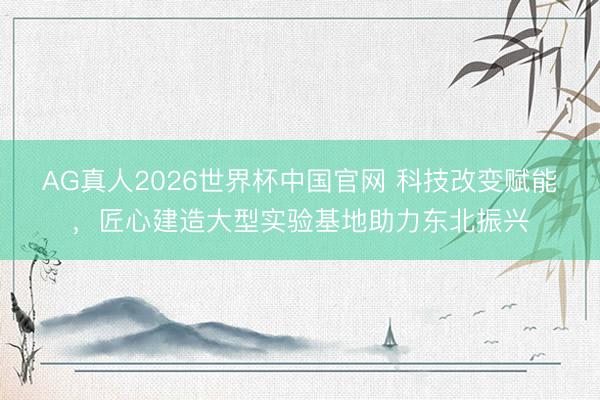 AG真人2026世界杯中国官网 科技改变赋能,匠心建造大型实验基地助力东北振兴