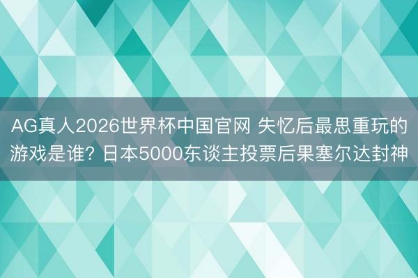 AG真人2026世界杯中国官网 失忆后最思重玩的游戏是谁? 日本5000东谈主投票后果塞尔达封神