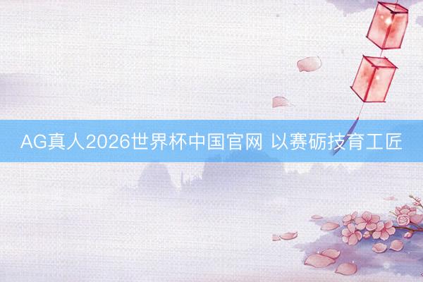 AG真人2026世界杯中国官网 以赛砺技育工匠