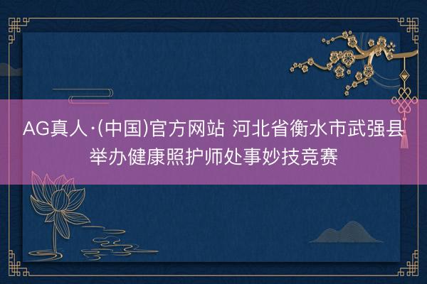 AG真人·(中国)官方网站 河北省衡水市武强县举办健康照护师处事妙技竞赛