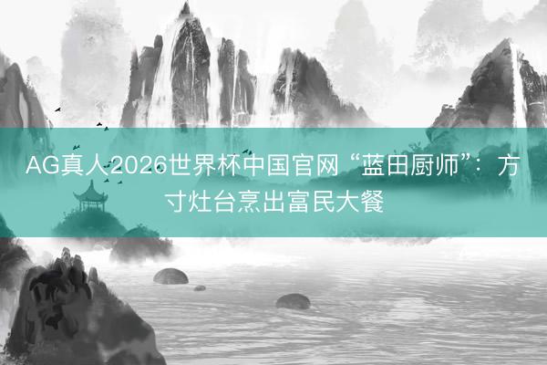 AG真人2026世界杯中国官网 “蓝田厨师”:方寸灶台烹出富民大餐