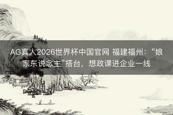AG真人2026世界杯中国官网 福建福州:“娘家东说念主”搭台,想政课进企业一线