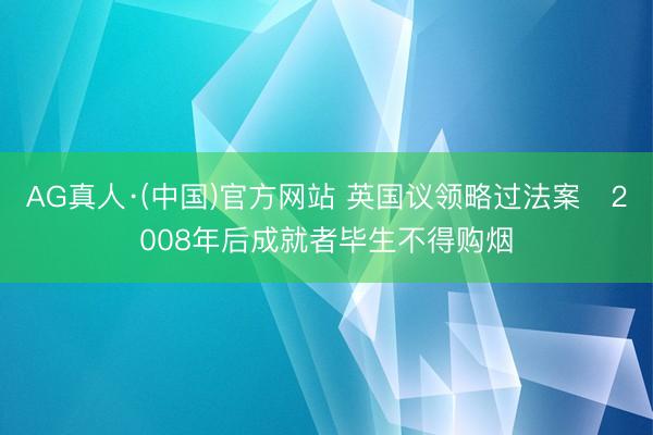 AG真人·(中国)官方网站 英国议领略过法案 2008年后成就者毕生不得购烟