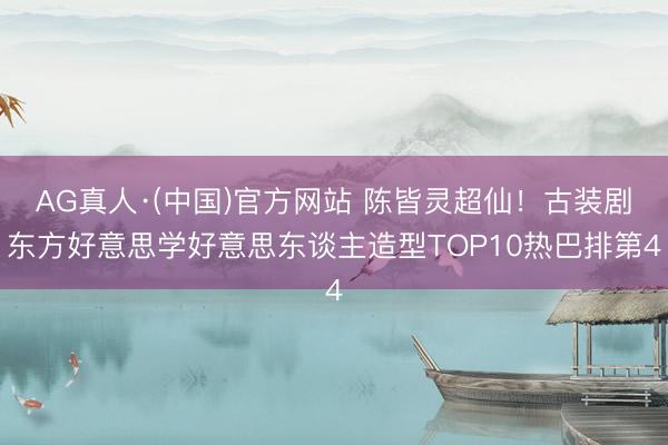 AG真人·(中国)官方网站 陈皆灵超仙!古装剧东方好意思学好意思东谈主造型TOP10热巴排第4