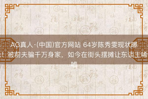 AG真人·(中国)官方网站 64岁陈秀雯现状曝光!被前夫骗千万身家,如今在街头摆摊让东谈主唏嘘
