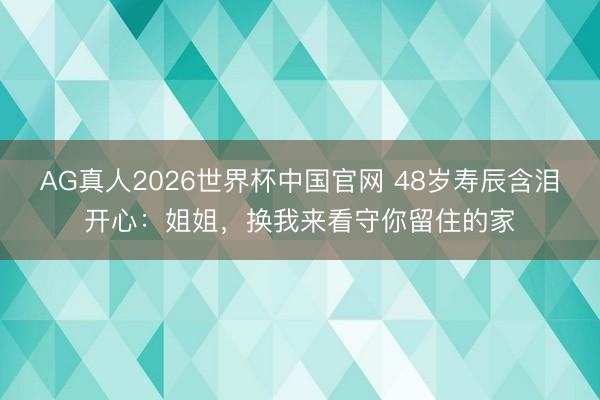 AG真人2026世界杯中国官网 48岁寿辰含泪开心:姐姐,换我来看守你留住的家