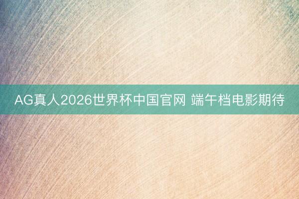 AG真人2026世界杯中国官网 端午档电影期待