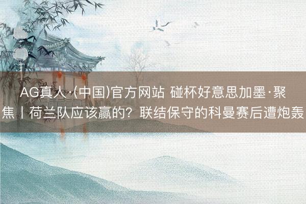 AG真人·(中国)官方网站 碰杯好意思加墨·聚焦丨荷兰队应该赢的?联结保守的科曼赛后遭炮轰