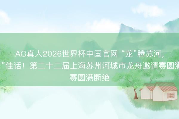 AG真人2026世界杯中国官网 “龙”腾苏河,共“普”佳话!第二十二届上海苏州河城市龙舟邀请赛圆满断绝