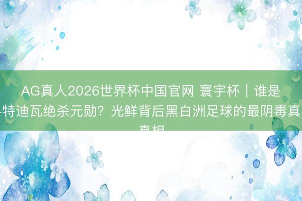 AG真人2026世界杯中国官网 寰宇杯|谁是科特迪瓦绝杀元勋?光鲜背后黑白洲足球的最阴毒真相
