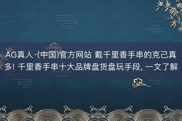 AG真人·(中国)官方网站 戴千里香手串的克己真多! 千里香手串十大品牌盘货盘玩手段, 一文了解