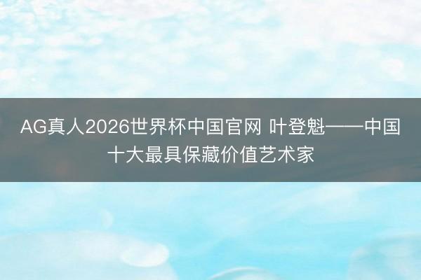 AG真人2026世界杯中国官网 叶登魁——中国十大最具保藏价值艺术家