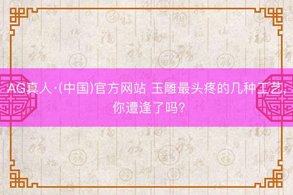 AG真人·(中国)官方网站 玉雕最头疼的几种工艺, 你遭逢了吗?