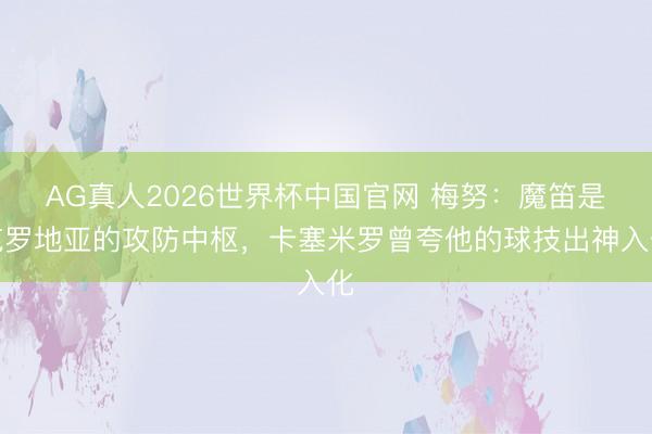 AG真人2026世界杯中国官网 梅努:魔笛是克罗地亚的攻防中枢,卡塞米罗曾夸他的球技出神入化