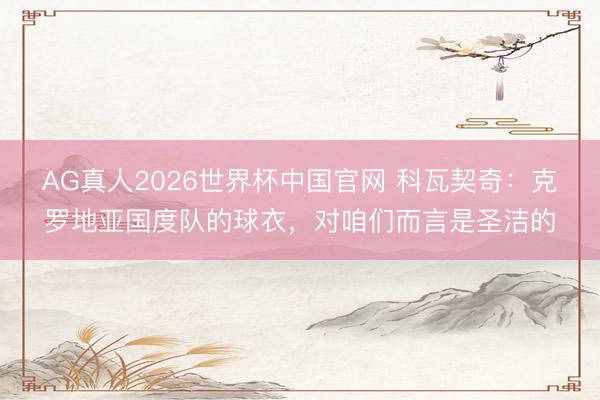 AG真人2026世界杯中国官网 科瓦契奇:克罗地亚国度队的球衣,对咱们而言是圣洁的