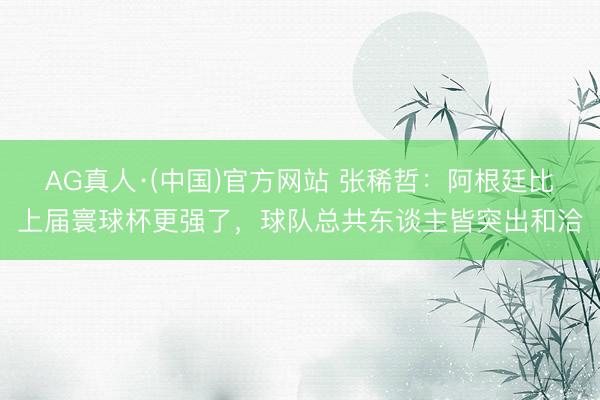 AG真人·(中国)官方网站 张稀哲：阿根廷比上届寰球杯更强了，球队总共东谈主皆突出和洽