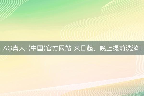 AG真人·(中国)官方网站 来日起，晚上提前洗漱！