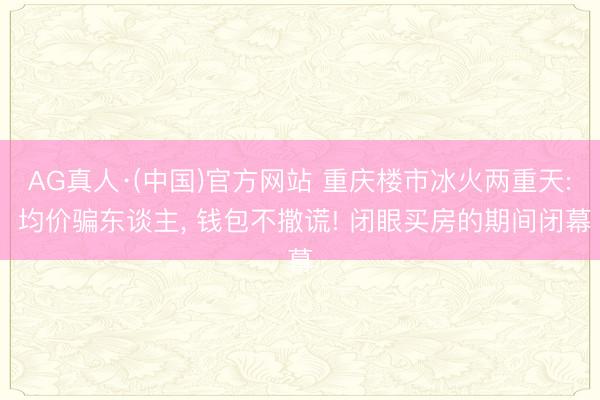 AG真人·(中国)官方网站 重庆楼市冰火两重天: 均价骗东谈主, 钱包不撒谎! 闭眼买房的期间闭幕