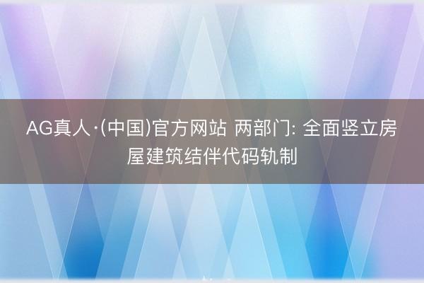AG真人·(中国)官方网站 两部门: 全面竖立房屋建筑结伴代码轨制
