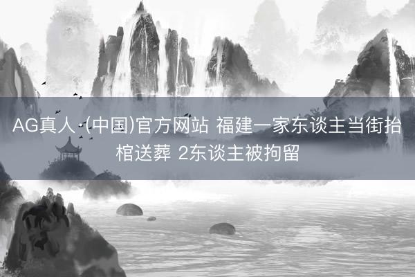 AG真人·(中国)官方网站 福建一家东谈主当街抬棺送葬 2东谈主被拘留