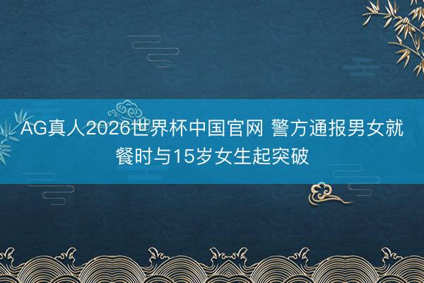 AG真人2026世界杯中国官网 警方通报男女就餐时与15岁女生起突破