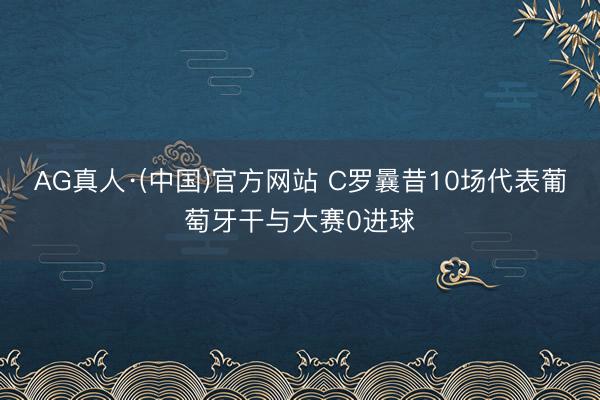 AG真人·(中国)官方网站 C罗曩昔10场代表葡萄牙干与大赛0进球