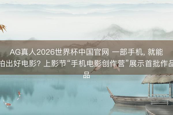 AG真人2026世界杯中国官网 一部手机, 就能拍出好电影? 上影节“手机电影创作营”展示首批作品