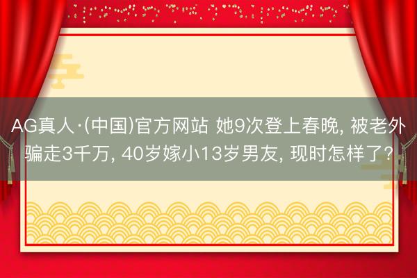 AG真人·(中国)官方网站 她9次登上春晚, 被老外骗走3千万, 40岁嫁小13岁男友, 现时怎样了?