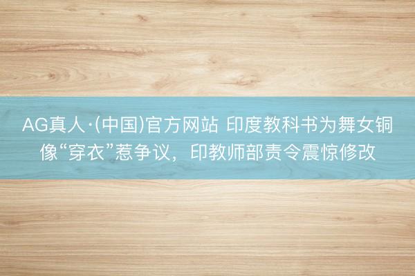 AG真人·(中国)官方网站 印度教科书为舞女铜像“穿衣”惹争议，印教师部责令震惊修改