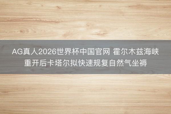 AG真人2026世界杯中国官网 霍尔木兹海峡重开后卡塔尔拟快速规复自然气坐褥