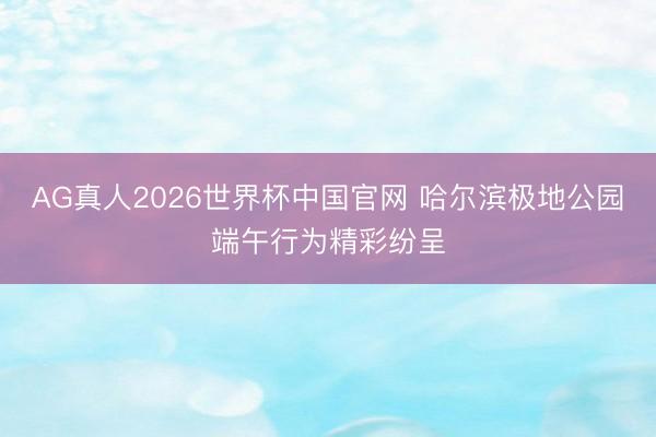 AG真人2026世界杯中国官网 哈尔滨极地公园端午行为精彩纷呈