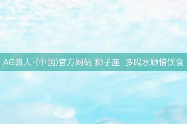 AG真人·(中国)官方网站 狮子座-多喝水顾惜饮食