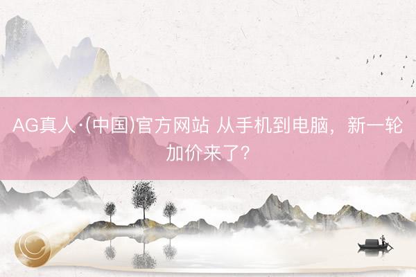 AG真人·(中国)官方网站 从手机到电脑,新一轮加价来了?